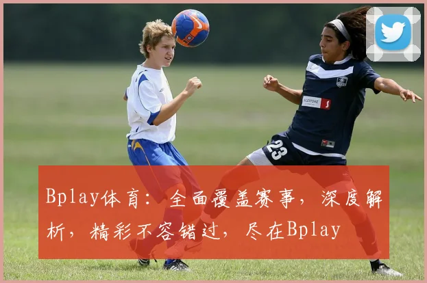 Bplay体育：全面覆盖赛事，深度解析，精彩不容错过，尽在Bplay