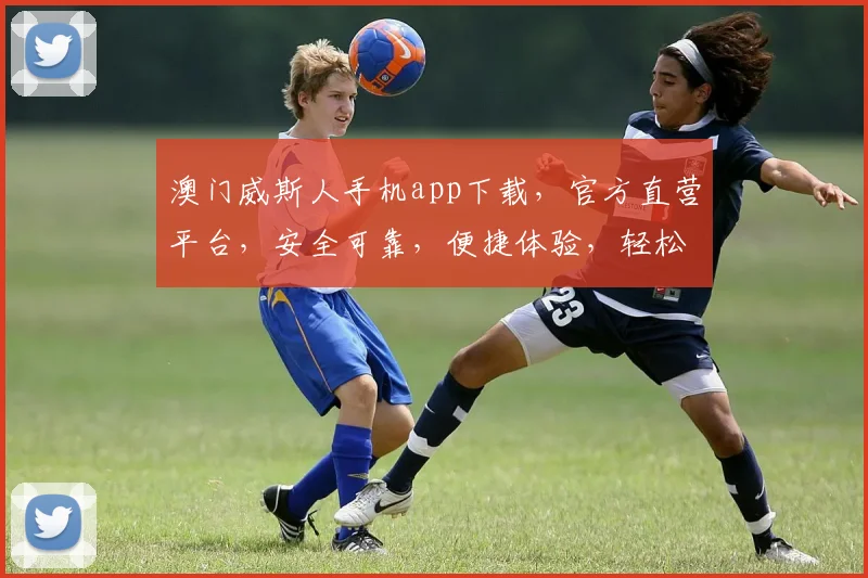 澳门威斯人手机app下载，官方直营平台，安全可靠，便捷体验，轻松畅玩