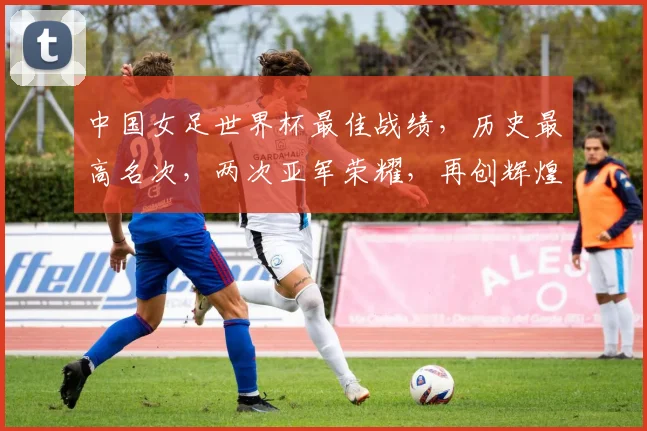 中国女足世界杯最佳战绩，历史最高名次，两次亚军荣耀，再创辉煌